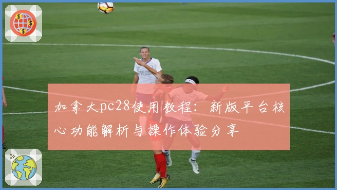 加拿大pc28使用教程：新版平台核心功能解析与操作体验分享