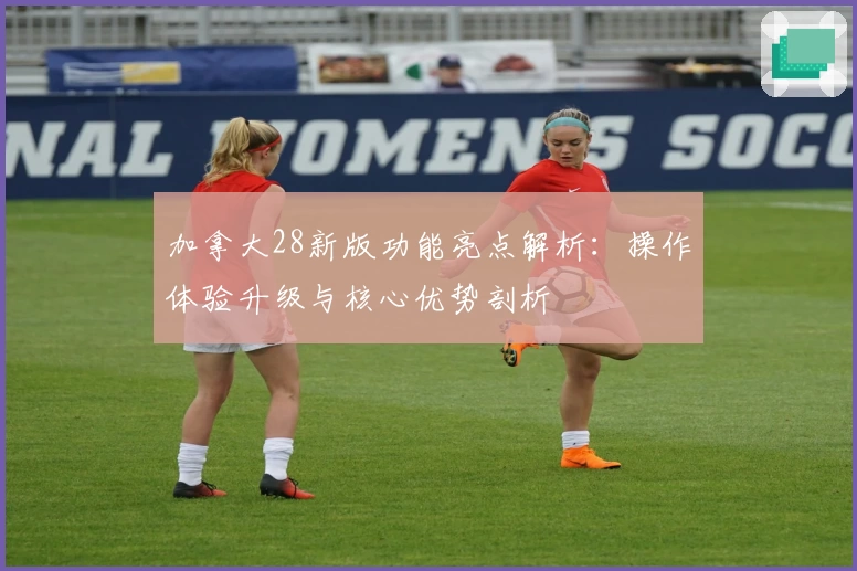 加拿大28新版功能亮点解析：操作体验升级与核心优势剖析